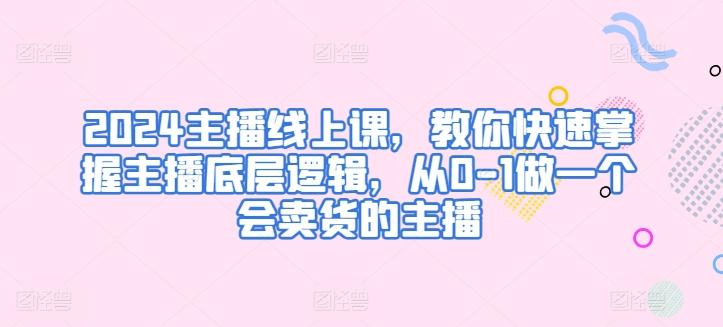 2024主播线上课，教你快速掌握主播底层逻辑，从0-1做一个会卖货的主播-网创资源