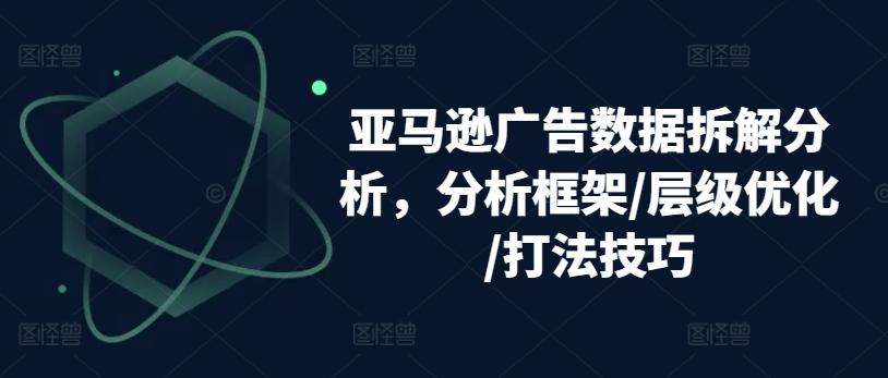亚马逊广告数据拆解分析，分析框架/层级优化/打法技巧-网创资源