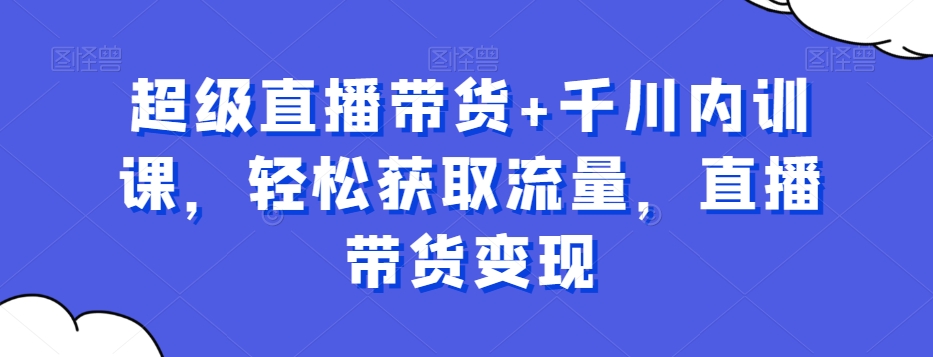 超级直播带货+千川内训课，轻松获取流量，直播带货变现-网创资源
