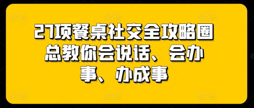 27项餐桌社交全攻略圈总教你会说话、会办事、办成事-网创资源