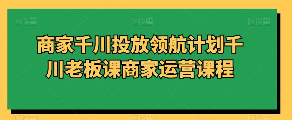 商家千川投放领航计划千川老板课商家运营课程-网创资源