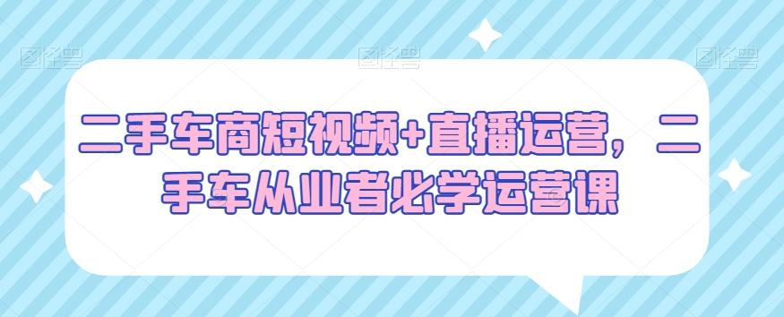 二手车商短视频+直播运营，二手车从业者必学运营课-网创资源