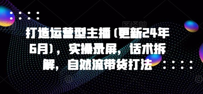 打造运营型主播(更新24年6月)，实操录屏，话术拆解，自然流带货打法-网创资源