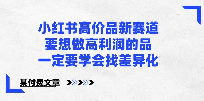 某公众号付费文章-小红书高价品新赛道，要想做高利润的品，一定要学会找差异化！-网创资源