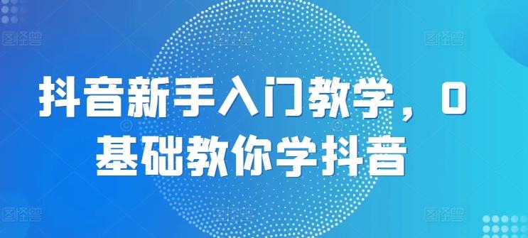 抖音新手入门教学，0基础教你学抖音-网创资源