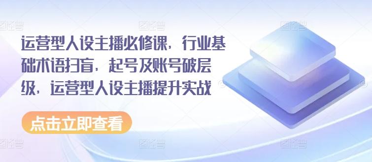 运营型人设主播必修课，行业基础术语扫盲，起号及账号破层级，运营型人设主播提升实战-网创资源