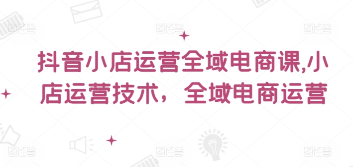 抖音小店运营全域电商课，​小店运营技术，全域电商运营-网创资源