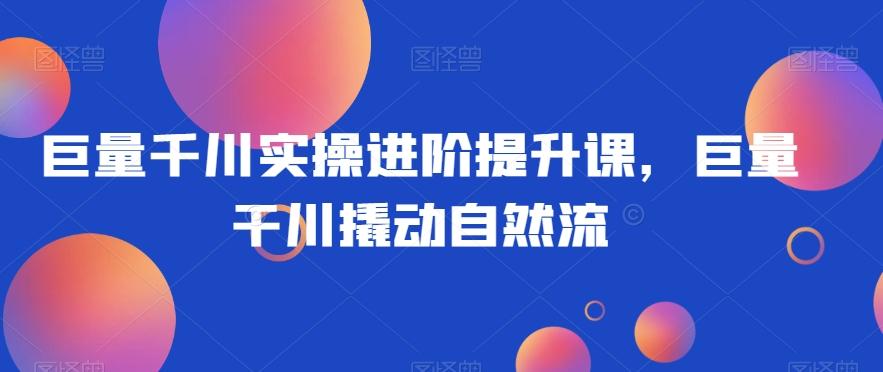 巨量千川实操进阶提升课，巨量干川撬动自然流-网创资源