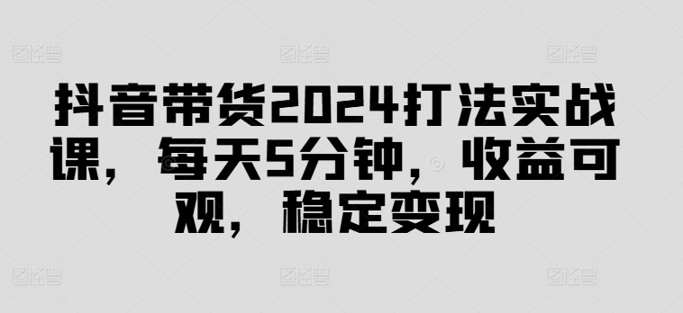 抖音带货2024打法实战课，每天5分钟，收益可观，稳定变现【揭秘】-网创资源