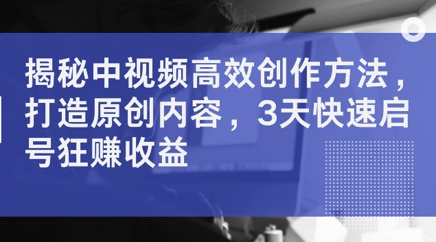 揭秘中视频高效创作方法，打造原创内容，3天快速启号狂赚收益【揭秘】-网创资源