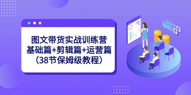 图文带货实战训练营：基础篇+剪辑篇+运营篇（38节保姆级教程）-网创资源