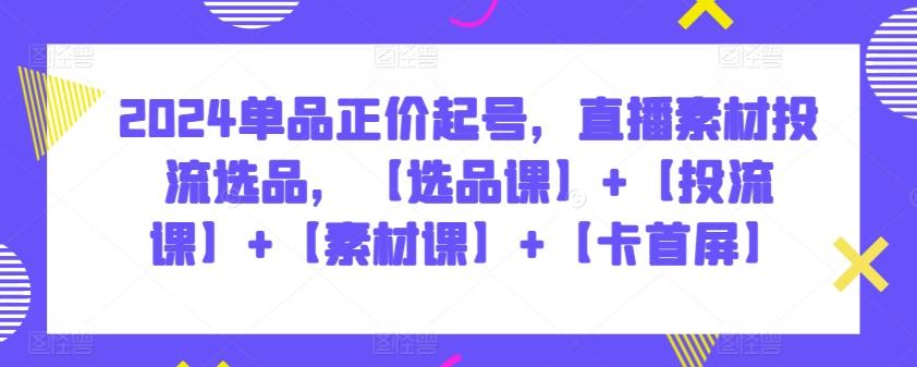 2024单品正价起号，直播素材投流选品，【选品课】+【投流课】+【素材课】+【卡首屏】-网创资源