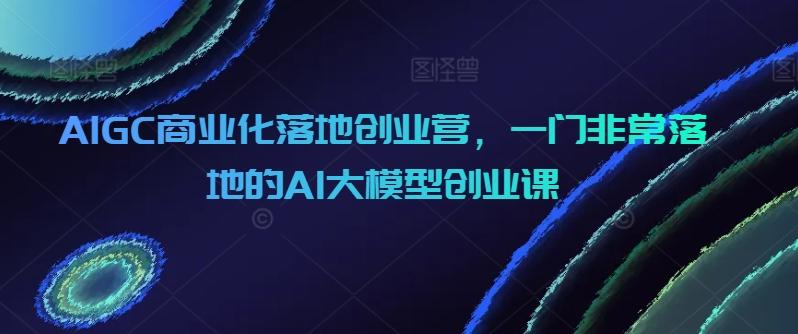 AIGC商业化落地创业营，一门非常落地的AI大模型创业课-网创资源