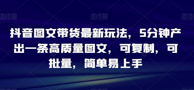 抖音图文带货最新玩法，5分钟产出一条高质量图文，可复制，可批量，简单易上手【揭秘】-网创资源