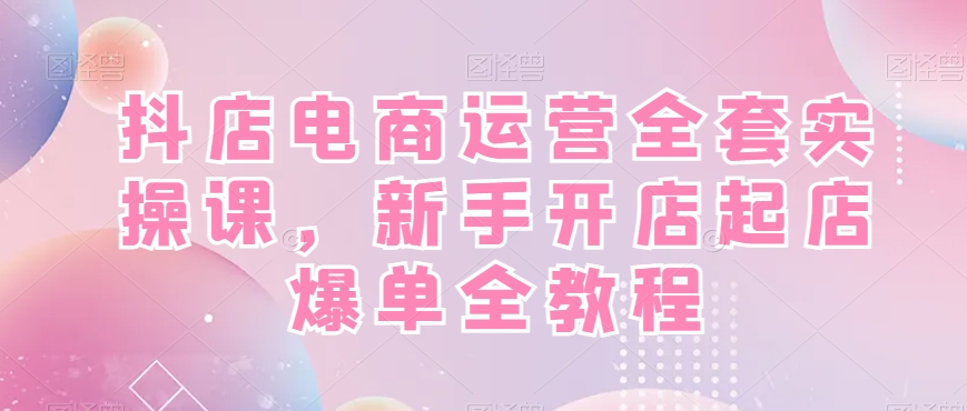 抖店电商运营全套实操课，新手开店起店爆单全教程-网创资源