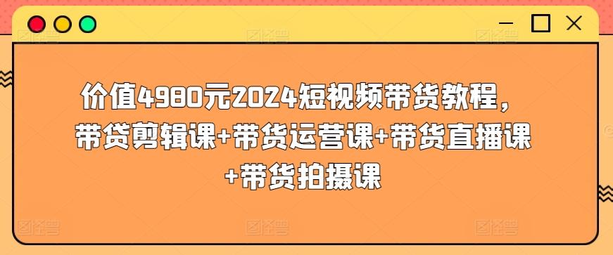 价值4980元2024短视频带货教程，带贷剪辑课+带货运营课+带货直播课+带货拍摄课-网创资源