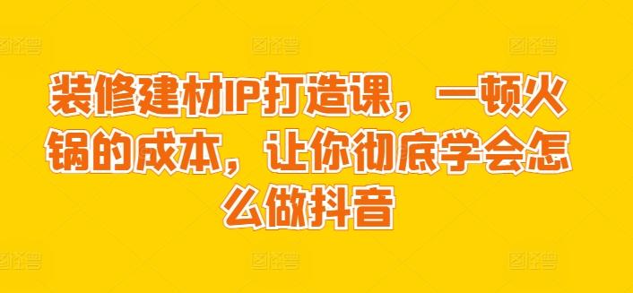 装修建材IP打造课，一顿火锅的成本，让你彻底学会怎么做抖音-网创资源