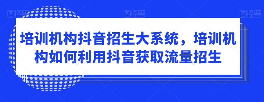 培训机构抖音招生大系统，培训机构如何利用抖音获取流量招生-网创资源