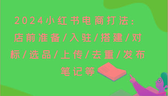 2024小红书电商打法：店前准备/入驻/搭建/对标/选品/上传/去重/发布笔记等-网创资源