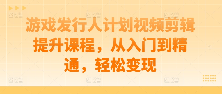 游戏发行人计划视频剪辑提升课程，从入门到精通，轻松变现-网创资源