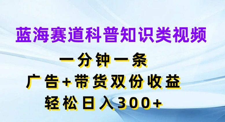 蓝海赛道科普知识类视频，一分钟一条，广告+带货双份收益，轻松日入300+【揭秘】-网创资源