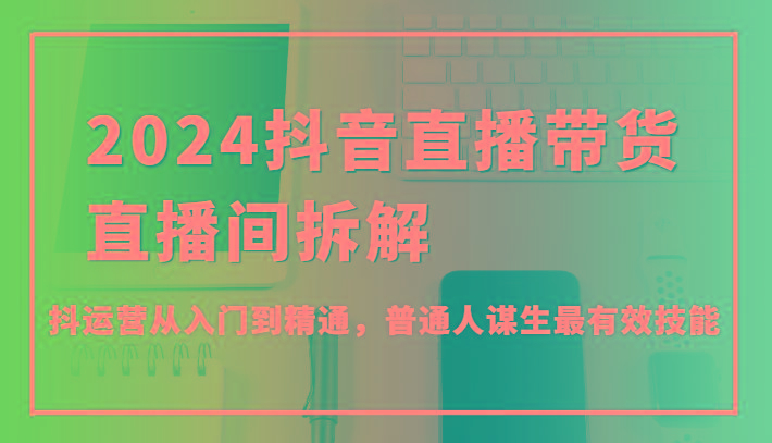 2024抖音直播带货直播间拆解，抖运营从入门到精通，普通人谋生最有效技能-网创资源