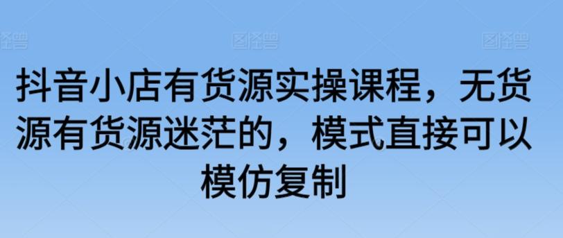 抖音小店有货源实操课程，无货源有货源迷茫的，模式直接可以模仿复制-网创资源