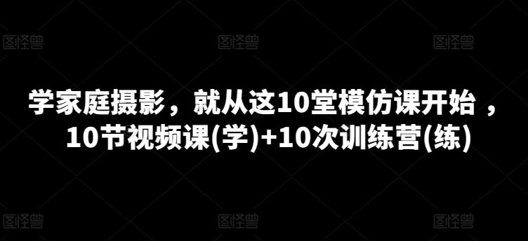 学家庭摄影，就从这10堂模仿课开始 ，10节视频课(学)+10次训练营(练)-网创资源