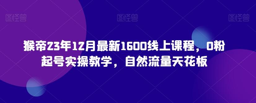 猴帝23年12月最新1600线上课程，0粉起号实操教学，自然流量天花板-网创资源