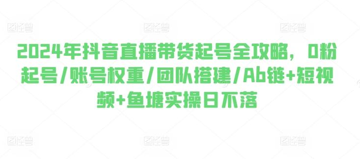 2024年抖音直播带货起号全攻略，0粉起号/账号权重/团队搭建/Ab链+短视频+鱼塘实操日不落-网创资源