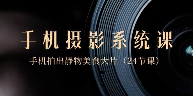 0基础手机摄影系统课，手机拍出静物美食大片（24节课）-网创资源