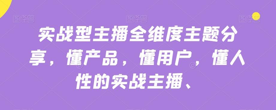 实战型主播全维度主题分享，懂产品，懂用户，懂人性的实战主播-网创资源