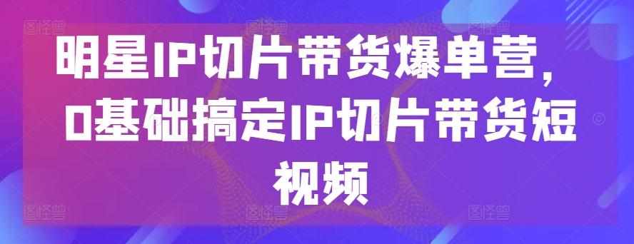 明星IP切片带货爆单营，0基础搞定IP切片带货短视频-网创资源