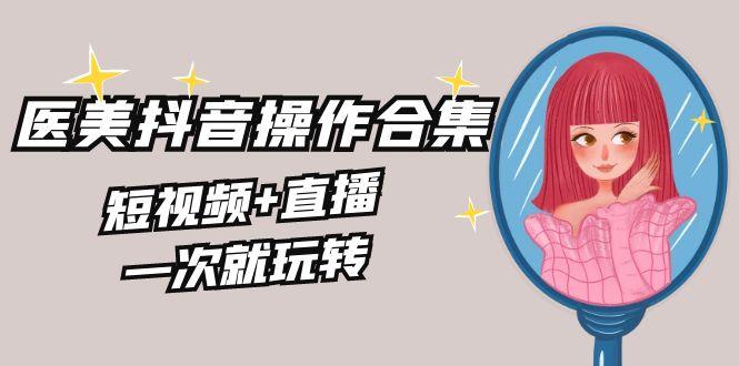 美业全干货·生美·医美抖音操作合集，短视频+直播，一次就玩转-网创资源