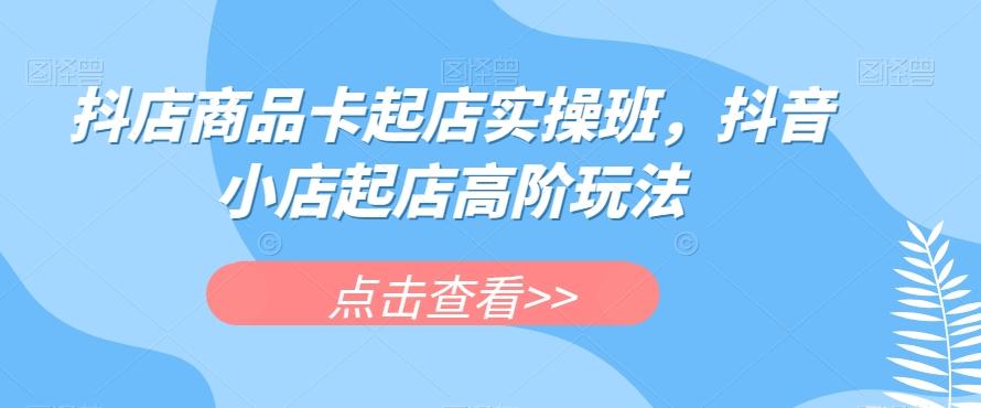 抖店商品卡起店实操班，抖音小店起店高阶玩法-网创资源