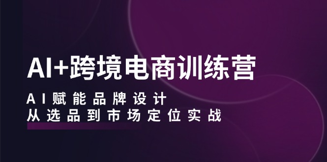 AI+跨境电商训练营：AI赋能品牌设计，从选品到市场定位实战-网创资源