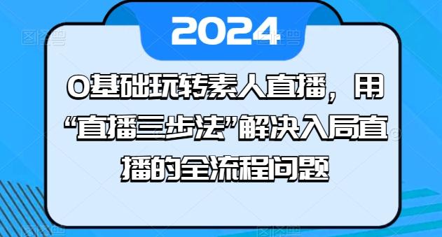 0基础玩转素人直播，用“直播三步法”解决入局直播的全流程问题-网创资源