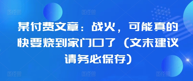 某付费文章：战火，可能真的快要烧到家门口了 (文末建议请务必保存)-网创资源