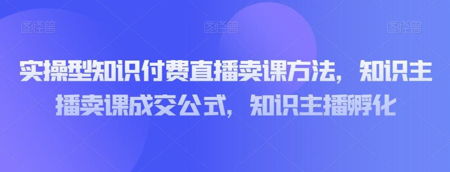 实操型知识付费直播卖课方法，知识主播卖课成交公式，知识主播孵化-网创资源