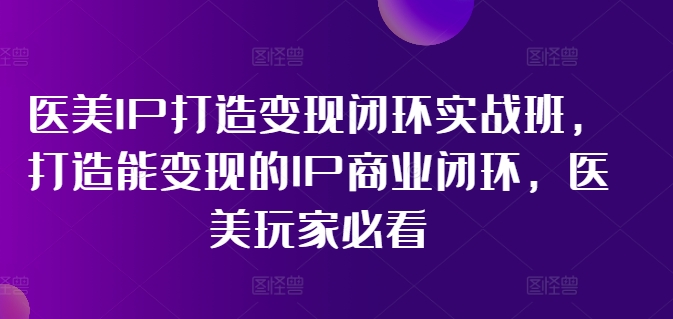 医美IP打造变现闭环实战班，打造能变现的IP商业闭环，医美玩家必看!-网创资源