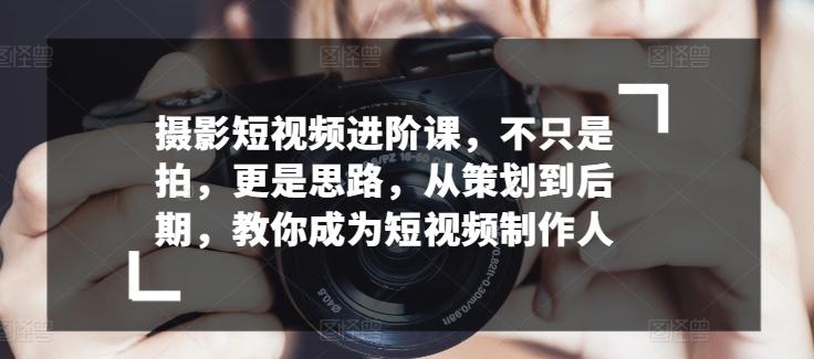摄影短视频进阶课，不只是拍，更是思路，从策划到后期，教你成为短视频制作人-网创资源