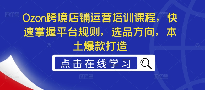 Ozon跨境店铺运营培训课程，快速掌握平台规则，选品方向，本土爆款打造-网创资源