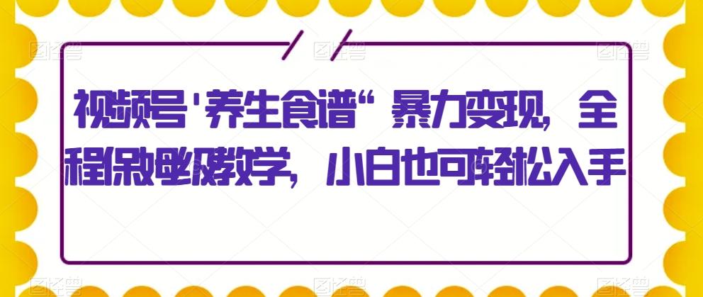视频号’养生食谱“暴力变现，全程保姆级教学，小白也可轻松入手-网创资源