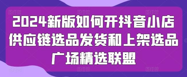 2024新版如何开抖音小店供应链选品发货和上架选品广场精选联盟-网创资源