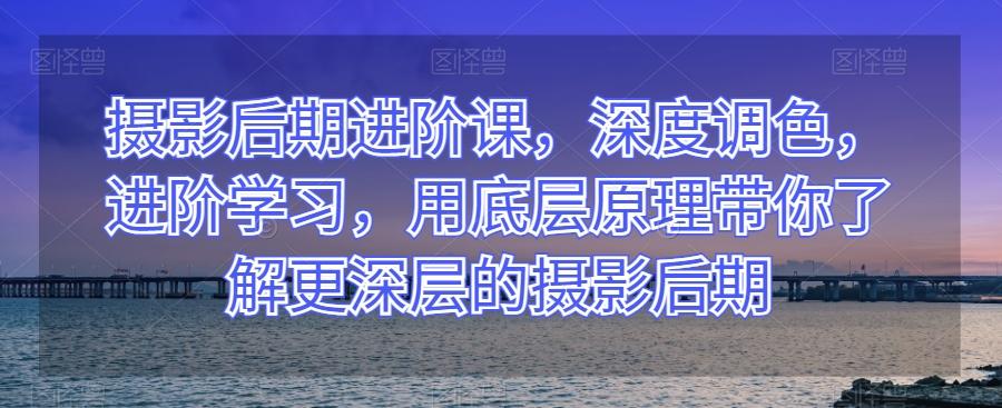 摄影后期进阶课，深度调色，进阶学习，用底层原理带你了解更深层的摄影后期-网创资源
