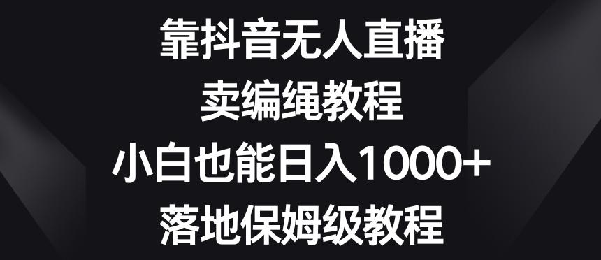 靠抖音无人直播，卖编绳教程，小白也能日入1000+，落地保姆级教程【揭秘】-网创资源