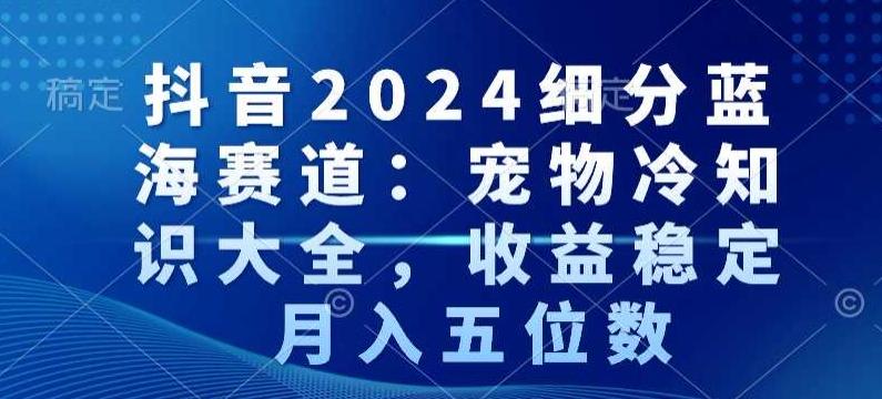 抖音2024细分蓝海赛道：宠物冷知识大全，收益稳定，月入五位数【揭秘】-网创资源