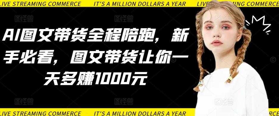 AI图文带货全程陪跑，新手必看，图文带货让你一天多赚1000元-网创资源