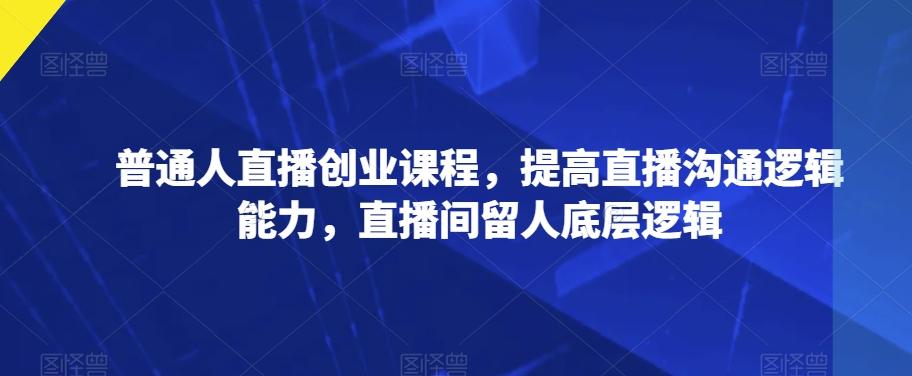普通人直播创业课程，提高直播沟通逻辑能力，直播间留人底层逻辑-网创资源