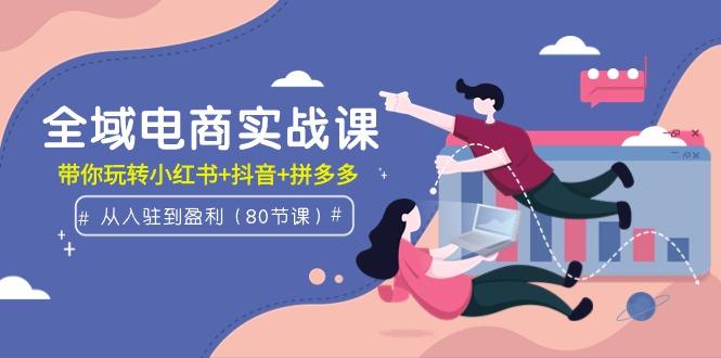 (9529期)全域电商实战课：从入驻到盈利，带你玩转小红书+抖音+拼多多(80节课)-网创资源